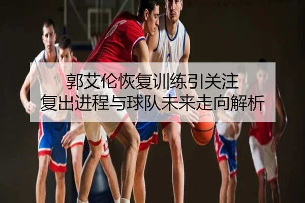 郭艾伦恢复训练引关注 复出进程与球队未来走向解析