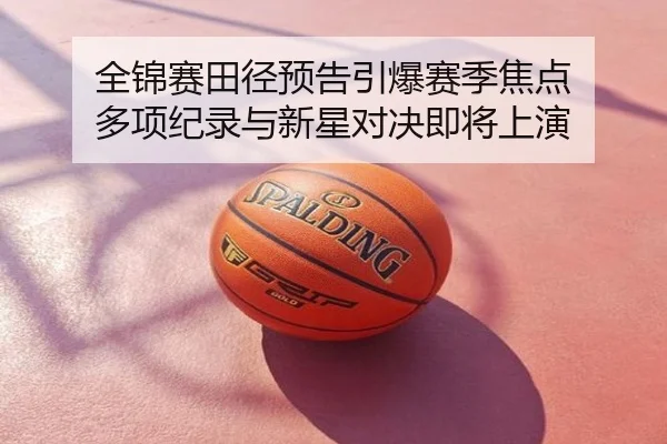 全锦赛田径预告引爆赛季焦点 多项纪录与新星对决即将上演