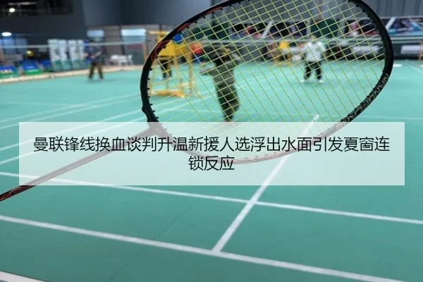 曼联锋线换血谈判升温新援人选浮出水面引发夏窗连锁反应