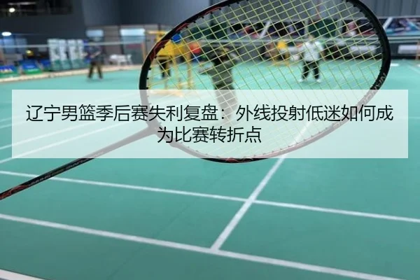 辽宁男篮季后赛失利复盘：外线投射低迷如何成为比赛转折点