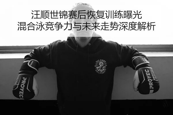 汪顺世锦赛后恢复训练曝光 混合泳竞争力与未来走势深度解析